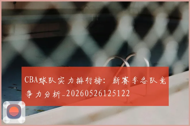 CBA球队实力排行榜：新赛季各队竞争力分析_20260526125122